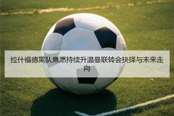 拉什福德离队意愿持续升温曼联转会抉择与未来走向（MILANSPORT）