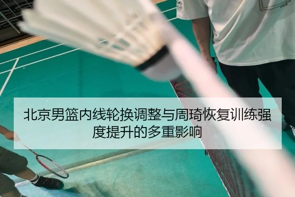 北京男篮内线轮换调整与周琦恢复训练强度提升的多重影响（MILANSPORT）